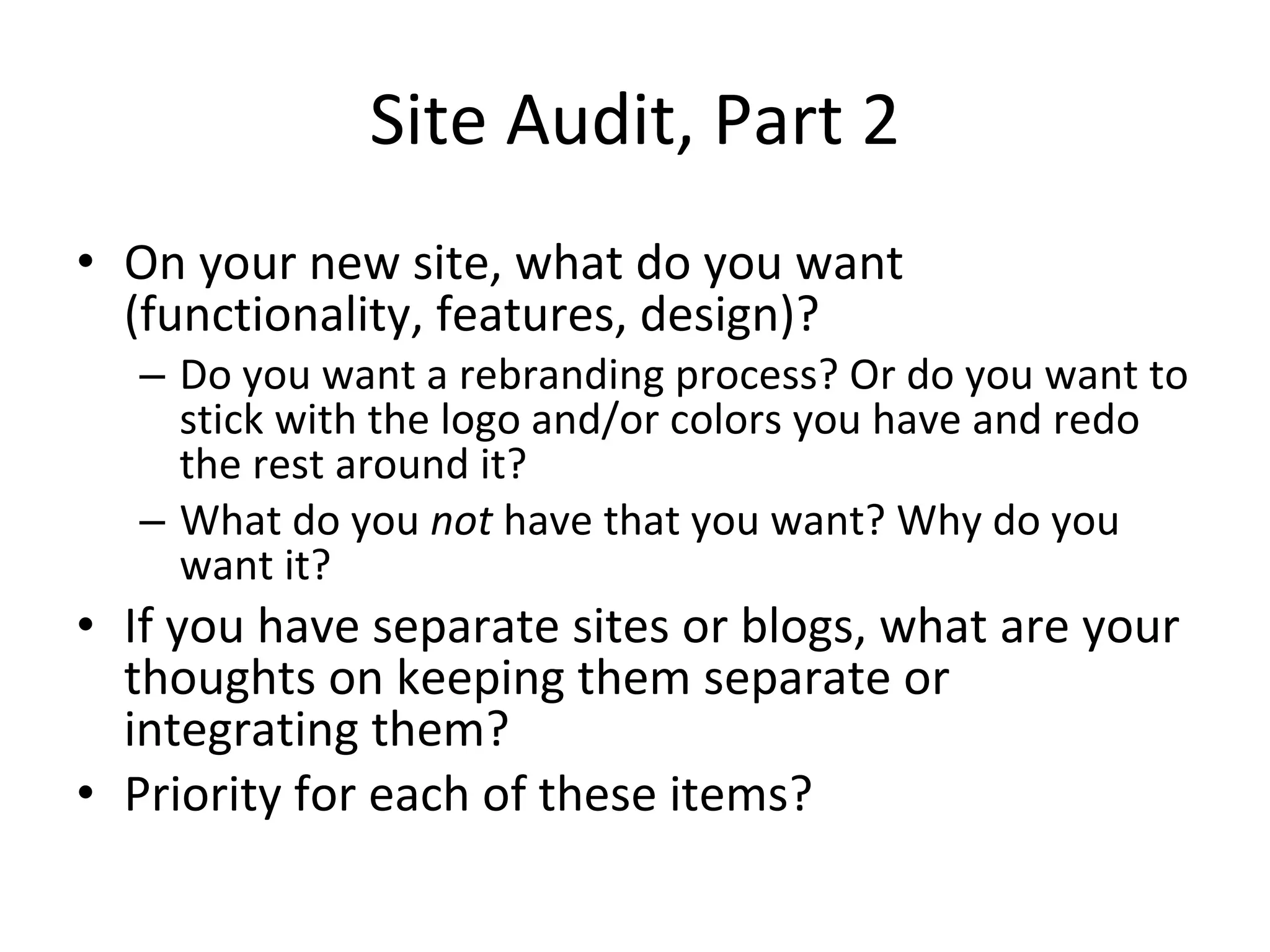 Site Audit, Part 2 On your new site, what do you want (functionality, features, design)? Do you want a rebranding process? Or do you want to stick with the logo and/or colors you have and redo the rest around it? What do you  not  have that you want? Why do you want it? If you have separate sites or blogs, what are your thoughts on keeping them separate or integrating them? Priority for each of these items? 