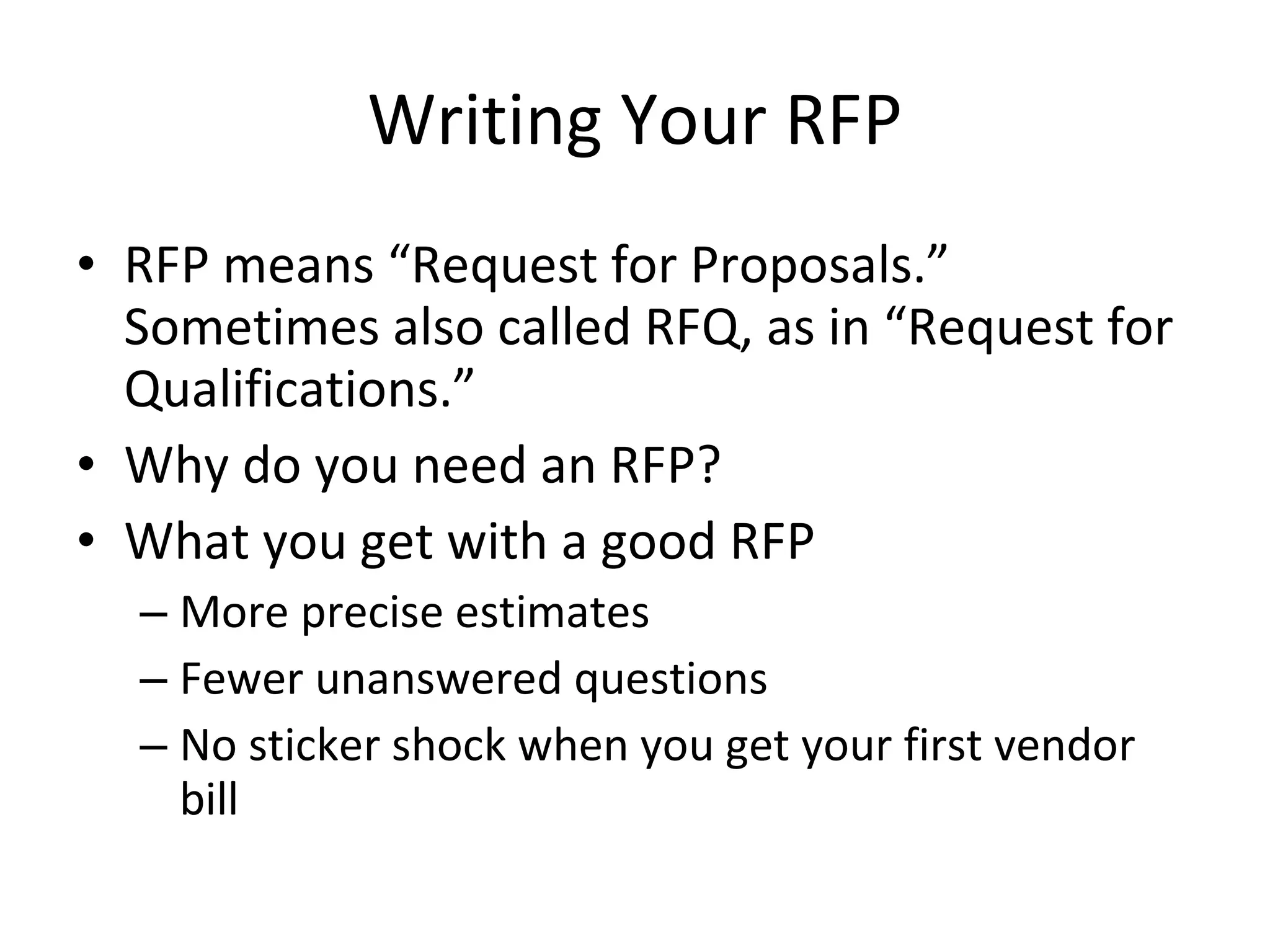 Writing Your RFP RFP means “Request for Proposals.” Sometimes also called RFQ, as in “Request for Qualifications.” Why do you need an RFP? What you get with a good RFP More precise estimates Fewer unanswered questions No sticker shock when you get your first vendor bill 