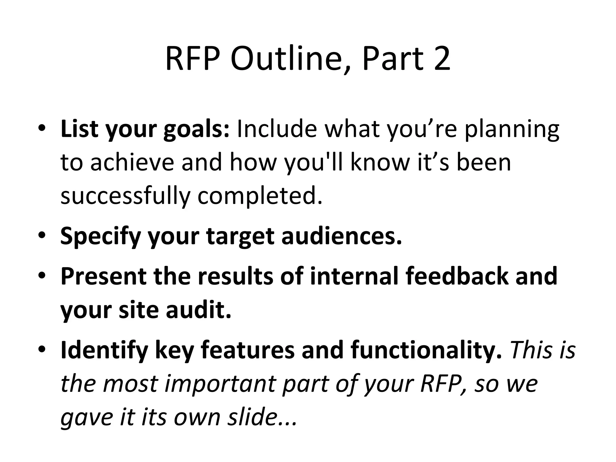 RFP Outline, Part 2 List your goals:  Include what you’re planning to achieve and how you'll know it’s been successfully completed. Specify your target audiences. Present the results of internal feedback and your site audit. Identify key features and functionality.  This is the most important part of your RFP, so we gave it its own slide... 