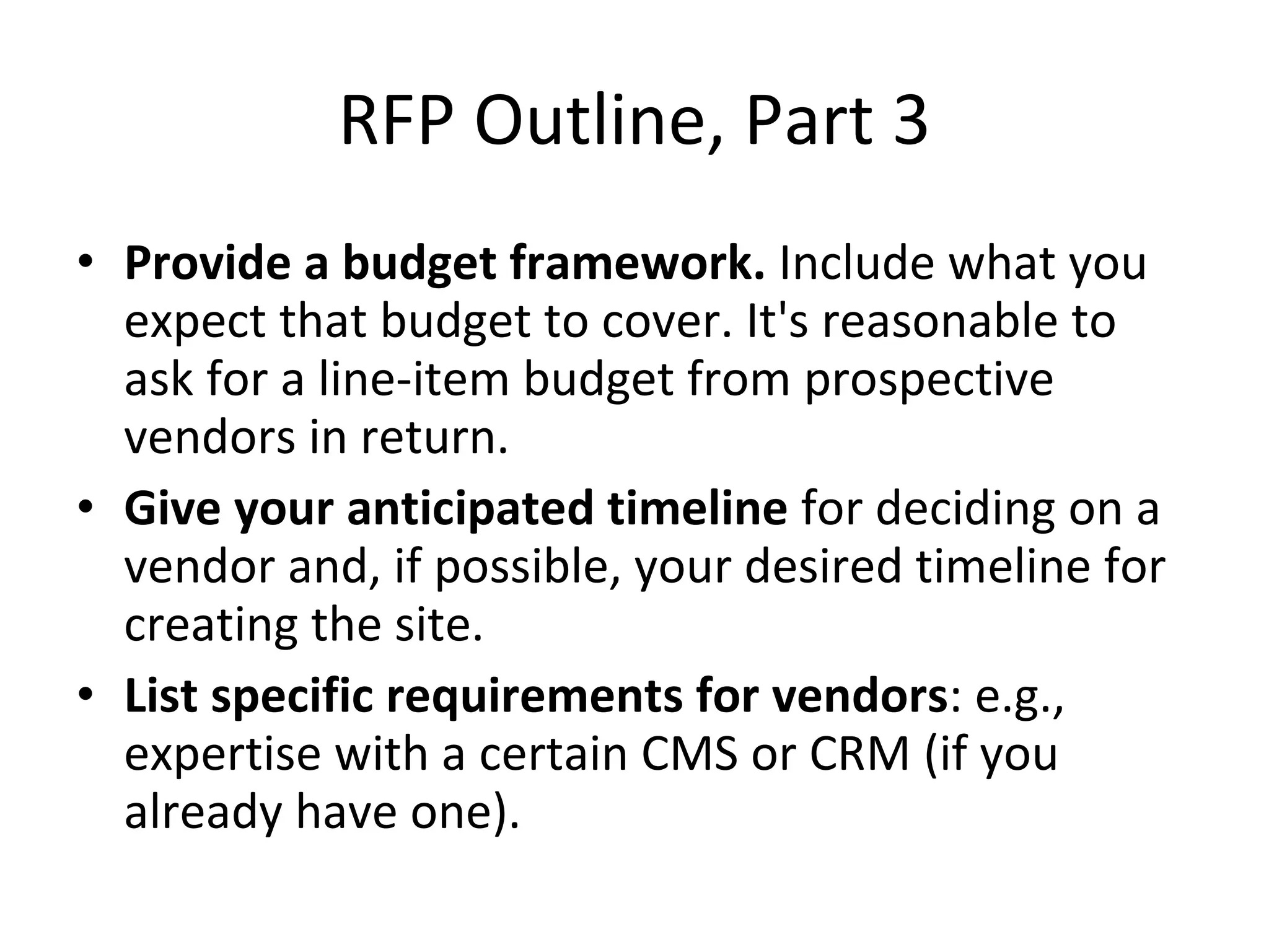 RFP Outline, Part 3 Provide a budget framework.  Include what you expect that budget to cover. It's reasonable to ask for a line-item budget from prospective vendors in return. Give your anticipated timeline  for deciding on a vendor and, if possible, your desired timeline for creating the site. List specific requirements for vendors : e.g., expertise with a certain CMS or CRM (if you already have one). 
