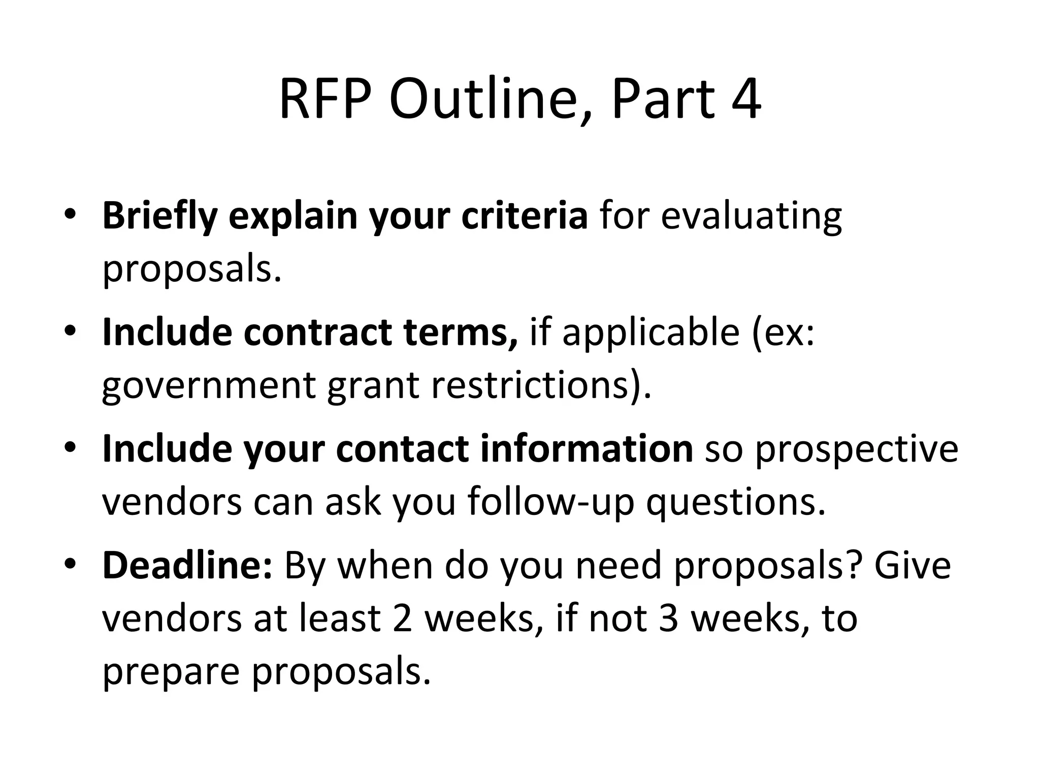 RFP Outline, Part 4 Briefly explain your criteria  for evaluating proposals. Include contract terms,  if applicable (ex: government grant restrictions). Include your contact information  so prospective vendors can ask you follow-up questions. Deadline:  By when do you need proposals? Give vendors at least 2 weeks, if not 3 weeks, to prepare proposals. 