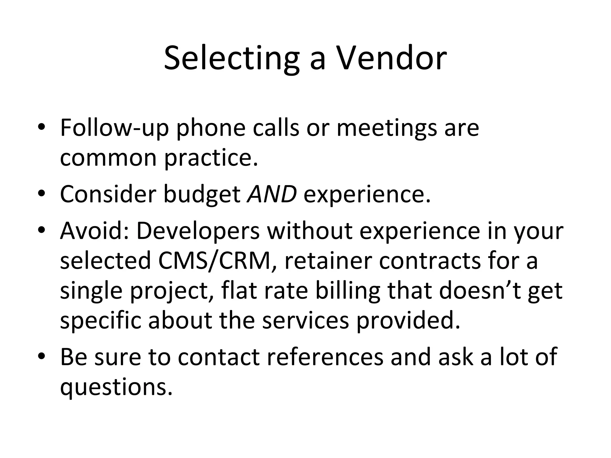 Selecting a Vendor Follow-up phone calls or meetings are common practice. Consider budget  AND  experience. Avoid: Developers without experience in your selected CMS/CRM, retainer contracts for a single project, flat rate billing that doesn’t get specific about the services provided. Be sure to contact references and ask a lot of questions. 