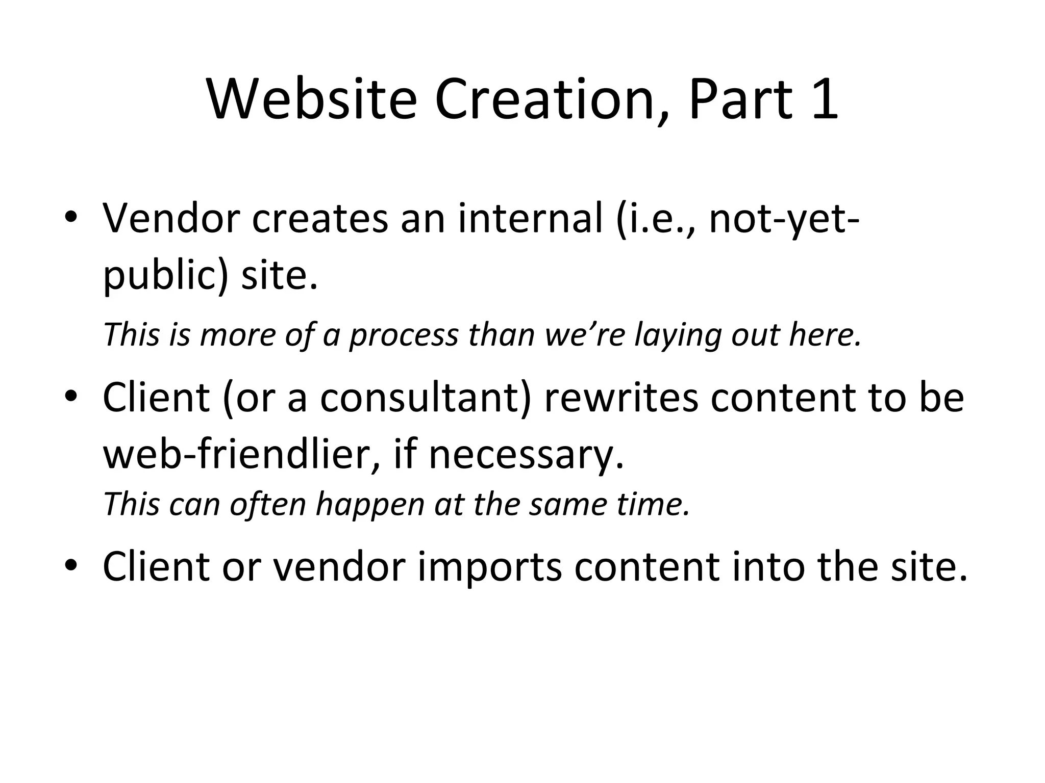 Website Creation, Part 1 Vendor creates an internal (i.e., not-yet-public) site. This is more of a process than we’re laying out here.   Client (or a consultant) rewrites content to be web-friendlier, if necessary. This can often happen at the same time. Client or vendor imports content into the site. 