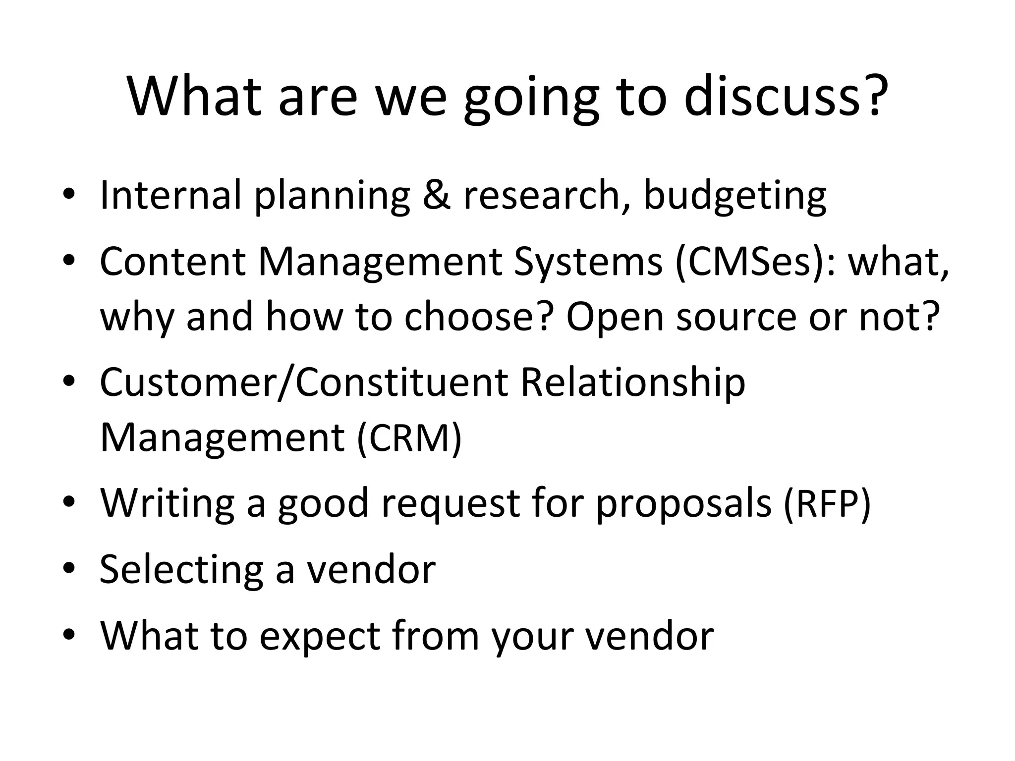 What are we going to discuss? Internal planning & research, budgeting Content Management Systems (CMSes): what, why and how to choose? Open source or not? Customer/Constituent Relationship Management  (CRM) Writing a good request for proposals  (RFP) Selecting a vendor What to expect from your vendor 