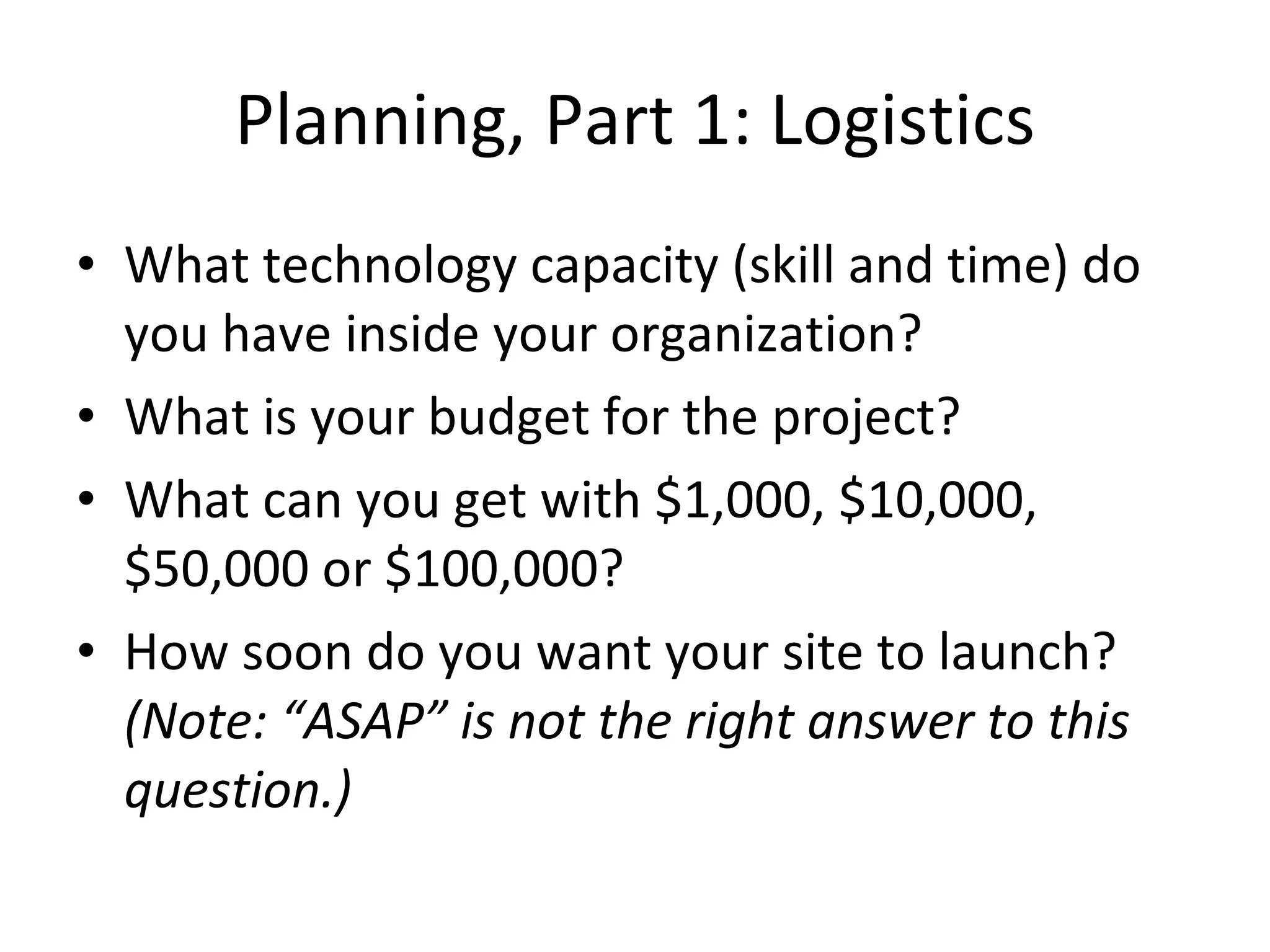 Planning, Part 1: Logistics What technology capacity (skill and time) do you have inside your organization? What is your budget for the project? What can you get with $1,000, $10,000, $50,000 or $100,000? How soon do you want your site to launch?  (Note: “ASAP” is not the right answer to this question.) 