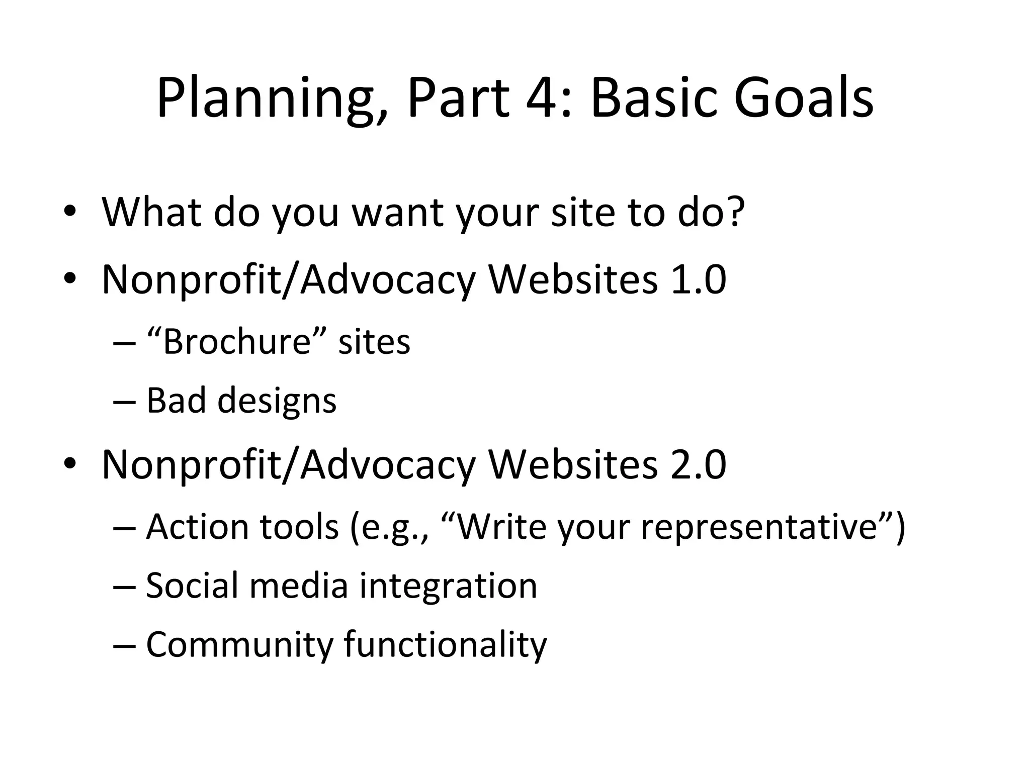 Planning, Part 4: Basic Goals What do you want your site to do? Nonprofit/Advocacy Websites 1.0 “ Brochure” sites Bad designs Nonprofit/Advocacy Websites 2.0 Action tools (e.g., “Write your representative”) Social media integration Community functionality 