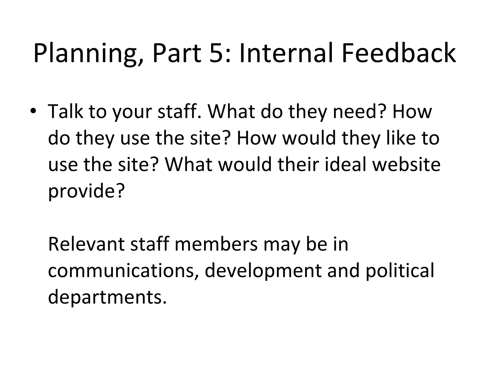 Planning, Part 5: Internal Feedback Talk to your staff. What do they need? How do they use the site? How would they like to use the site? What would their ideal website provide? Relevant staff members may be in communications, development and political departments. 