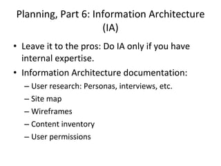 Planning, Part 6: Information Architecture (IA) Leave it to the pros: Do IA only if you have internal expertise. Information Architecture documentation:  User research: Personas, interviews, etc. Site map Wireframes Content inventory User permissions 