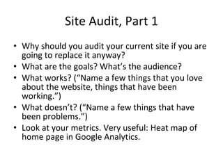 Site Audit, Part 1 Why should you audit your current site if you are going to replace it anyway?  What are the goals? What’s the audience?  What works? (“Name a few things that you love about the website, things that have been working.”) What doesn’t? (“Name a few things that have been problems.”) Look at your metrics. Very useful: Heat map of home page in Google Analytics. 