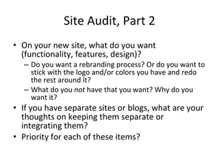 Site Audit, Part 2 On your new site, what do you want (functionality, features, design)? Do you want a rebranding process? Or do you want to stick with the logo and/or colors you have and redo the rest around it? What do you  not  have that you want? Why do you want it? If you have separate sites or blogs, what are your thoughts on keeping them separate or integrating them? Priority for each of these items? 