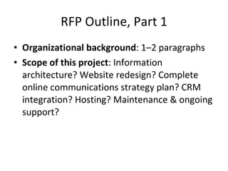 RFP Outline, Part 1 Organizational background : 1–2 paragraphs Scope of this project : Information architecture? Website redesign? Complete online communications strategy plan? CRM integration? Hosting? Maintenance & ongoing support? 