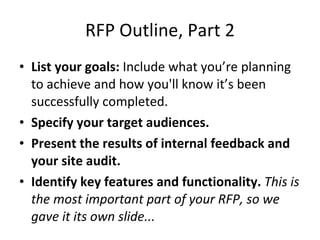 RFP Outline, Part 2 List your goals:  Include what you’re planning to achieve and how you'll know it’s been successfully completed. Specify your target audiences. Present the results of internal feedback and your site audit. Identify key features and functionality.  This is the most important part of your RFP, so we gave it its own slide... 