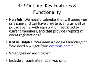 RFP Outline: Key Features & Functionality Helpful:  "We need a calendar that will appear on one page and can have private events as well as public events, with registration restricted to current members, and that provides reports of event registrations.” Not as Helpful:  "We need a Google Calendar," or "We need a widget from  example.com .” What goes on each page? Include a rough site map if you can. 