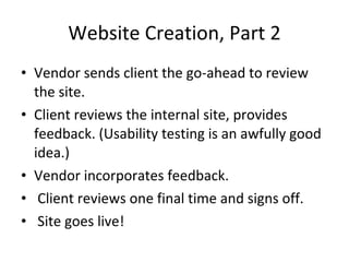 Website Creation, Part 2 Vendor sends client the go-ahead to review the site. Client reviews the internal site, provides feedback. (Usability testing is an awfully good idea.) Vendor incorporates feedback. Client reviews one final time and signs off. Site goes live! 