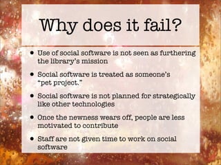 Why does it fail?
• Use of social software is not seen as furthering
  the library’s mission

• Social software is treated as someone’s
  “pet project.”

• Social software is not planned for strategically
  like other technologies

• Once the newness wears off, people are less
  motivated to contribute

• Staff are not given time to work on social
  software
 