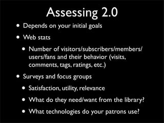 Assessing 2.0
• Depends on your initial goals
• Web stats
 • Number of visitors/subscribers/members/
    users/fans and their behavior (visits,
    comments, tags, ratings, etc.)
• Surveys and focus groups
 • Satisfaction, utility, relevance
 • What do they need/want from the library?
 • What technologies do your patrons use?
 