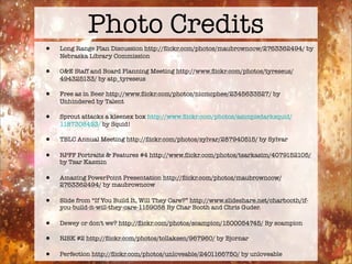 Photo Credits
•   Long Range Plan Discussion http://ﬂickr.com/photos/maubrowncow/2763362494/ by
    Nebraska Library Commission

•   O&E Staff and Board Planning Meeting http://www.ﬂickr.com/photos/tyreseus/
    494325133/ by atp_tyreseus

•   Free as in Beer http://www.ﬂickr.com/photos/nicmcphee/2345633527/ by
    Unhindered by Talent

•   Sprout attacks a kleenex box http://www.ﬂickr.com/photos/asimpledarksquid/
    1187308493/ by Squid!

•   TBLC Annual Meeting http://ﬂickr.com/photos/sylvar/287940515/ by Sylvar

•   RPFF Portraits & Features #4 http://www.ﬂickr.com/photos/tsarkasim/4079152105/
    by Tsar Kasmin

•   Amazing PowerPoint Presentation http://ﬂickr.com/photos/maubrowncow/
    2763362494/ by maubrowncow

•   Slide from “If You Build It, Will They Care?” http://www.slideshare.net/charbooth/if-
    you-build-it-will-they-care-1159058 By Char Booth and Chris Guder.

•   Dewey or don't we? http://ﬂickr.com/photos/scampion/1500054745/ By scampion

•   RISK #2 http://ﬂickr.com/photos/tollaksen/967960/ by Bjornar

•   Perfection http://ﬂickr.com/photos/unloveable/2401166750/ by unloveable
 