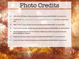 Photo Credits
•   IMG_2016.JPG http://ﬂickr.com/photos/stevenjude/848723658/ by stevenjude

•   Toolbox full http://www.ﬂickr.com/photos/zakh/337938459/ by Austin ampersand
    Zak

•   Wait: I’ll ﬁx it. http://ﬂickr.com/photos/stshores24/488419188/ by sshores24

•   Farm Cat Group http://ﬂickr.com/photos/weesmalldoll/432578986/ by weesmalldoll

•   The Spongebob Square, Er, Roundpants Juggle http://ﬂickr.com/photos/cayusa/
    2574029855/ by Cayusa

•   Rapid Shufﬂe http://ﬂickr.com/photos/latitudes/66424863/ by Johnny Blood

•   sunny day http://ﬂickr.com/photos/iamthebestartist/2226165685/ by jessamyn
 