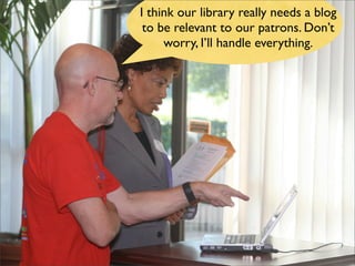 I think our library really needs a blog
 to be relevant to our patrons. Don’t
     worry, I’ll handle everything.
 