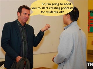 So, I’m going to need
you to start creating podcasts
      for students, ok?
 