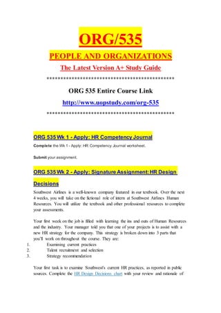 ORG/535
PEOPLE AND ORGANIZATIONS
The Latest Version A+ Study Guide
**********************************************
ORG 535 Entire Course Link
http://www.uopstudy.com/org-535
**********************************************
ORG 535 Wk 1 - Apply: HR Competency Journal
Complete the Wk 1 - Apply: HR Competency Journal worksheet.
Submit your assignment.
ORG 535 Wk 2 - Apply: Signature Assignment:HR Design
Decisions
Southwest Airlines is a well-known company featured in our textbook. Over the next
4 weeks, you will take on the fictional role of intern at Southwest Airlines Human
Resources. You will utilize the textbook and other professional resources to complete
your assessments.
Your first week on the job is filled with learning the ins and outs of Human Resources
and the industry. Your manager told you that one of your projects is to assist with a
new HR strategy for the company. This strategy is broken down into 3 parts that
you’ll work on throughout the course. They are:
1. Examining current practices
2. Talent recruitment and selection
3. Strategy recommendation
Your first task is to examine Southwest's current HR practices, as reported in public
sources. Complete the HR Design Decisions chart with your review and rationale of
 