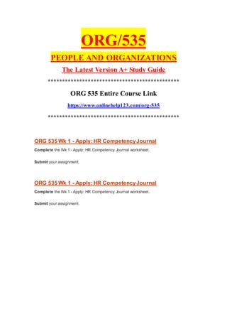 ORG/535
PEOPLE AND ORGANIZATIONS
The Latest Version A+ Study Guide
**********************************************
ORG 535 Entire Course Link
https://www.onlinehelp123.com/org-535
**********************************************
ORG 535 Wk 1 - Apply: HR CompetencyJournal
Complete the Wk 1 - Apply: HR Competency Journal worksheet.
Submit your assignment.
ORG 535 Wk 1 - Apply: HR CompetencyJournal
Complete the Wk 1 - Apply: HR Competency Journal worksheet.
Submit your assignment.
 