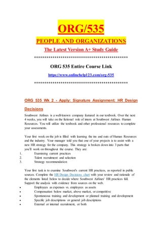 ORG/535
PEOPLE AND ORGANIZATIONS
The Latest Version A+ Study Guide
**********************************************
ORG 535 Entire Course Link
https://www.onlinehelp123.com/org-535
**********************************************
ORG 535 Wk 2 - Apply: Signature Assignment: HR Design
Decisions
Southwest Airlines is a well-known company featured in our textbook. Over the next
4 weeks, you will take on the fictional role of intern at Southwest Airlines Human
Resources. You will utilize the textbook and other professional resources to complete
your assessments.
Your first week on the job is filled with learning the ins and outs of Human Resources
and the industry. Your manager told you that one of your projects is to assist with a
new HR strategy for the company. This strategy is broken down into 3 parts that
you’ll work on throughout the course. They are:
1. Examining current practices
2. Talent recruitment and selection
3. Strategy recommendation
Your first task is to examine Southwest's current HR practices, as reported in public
sources. Complete the HR Design Decisions chart with your review and rationale of
the elements listed below to decide where Southwest Airlines' HR practices fall.
Support the analysis with evidence from sources on the web.
 Employees as expenses vs. employees as assets
 Compensation below market, above market, or competitive
 Spontaneous training and development or planned training and development
 Specific job descriptions or general job descriptions
 External or internal recruitment, or both
 