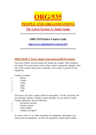 ORG/535
PEOPLE AND ORGANIZATIONS
The Latest Version A+ Study Guide
**********************************************
ORG 535 Entire Course Link
https://www.onlinehelp123.com/org-535
**********************************************
ORG 535 Wk 3 Team- Apply: InternationalHR Principles
Your team of interns has been tasked with looking into countries where Southwest
can expand. Your team needs to review human resource management principles from
some of the countries listed below to determine if the country is a good fit for the
organization.
Countries to include:
 Mexico
 Canada
 France
 Japan
 China
 India
Each person will select a country and be its representative. Provide your group with
your newfound expertise of human resource principles for your selected country.
Consider information about the following:
 Recruitment practices
 Payment systems
 Labor relations
 Training and support
As a team, create a 5- to 7-slide presentation for management that features your
research and recommendation on where the organization should expand. Include
 