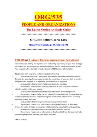 ORG/535
PEOPLE AND ORGANIZATIONS
The Latest Version A+ Study Guide
**********************************************
ORG 535 Entire Course Link
https://www.onlinehelp123.com/org-535
**********************************************
ORG 535 Wk 4 - Apply: SignatureAssignment: Recruitment
This internship is turning into a great hands-on learning opportunity for you. Your manager
has tasked you with proposing a talent management plan for pilots at Southwest Airlines.
Your proposal will be considered by the Director of HR to make a formal plan.
Develop a 3- to 4-page proposal that include the following:
 A recommendation of 3 recruitment sources that are best suited to recruit pilots.
Consider the quantity of resumes generated, the percentage of resumes likely to result in
accepted offers, the time to fill a position, and the cost to fill a position.
 An evaluation of common methods used to select a candidate
 Recommend 3 methods for selecting new pilots.In your evaluation, consider
reliability, validity, utility, and legality.
 An evaluation of common methods used to train and develop employees
 Recommend 3 methods for training pilots at Southwest Airlines. Consider learning
and development outcomes, cost of training and development, effectiveness of training
and development, and risks.
 An evaluation of common performance management systems
 Recommend 1 method for performance management of pilots at Southwest
Airlines. Consider strategic congruence, validity,reliability, acceptability, and specificity.
 An evaluation of common methods to minimize voluntary turnover
 Recommend 1 approach to retain pilots at Southwest Airlines. Consider methods
for retaining employees, meeting pilot needs, and cost.
Cite all sources.
 