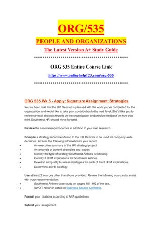 ORG/535
PEOPLE AND ORGANIZATIONS
The Latest Version A+ Study Guide
**********************************************
ORG 535 Entire Course Link
https://www.onlinehelp123.com/org-535
**********************************************
ORG 535 Wk 5 - Apply: SignatureAssignment: Strategies
You’ve been told that the HR Director is pleased with the work you’ve completed for the
organization and would like to take your contribution to the next level. She’d like you to
review several strategic reports on the organization and provide feedback on how you
think Southwest HR should move forward.
Review the recommended sources in addition to your own research.
Compile a strategy recommendation to the HR Director to be used for company-wide
decisions. Include the following information in your report:
 An executive summary of the HR strategy project
 An analysis of current strategies and issues
 Identify the type of strategy Southwest Airlines is following.
 Identify 3 HRM implications for Southwest Airlines.
 Develop and justify business strategies for each of the 3 HRM implications.
 Determine an HR strategy.
Use at least 2 sources other than those provided. Review the following sources to assist
with your recommendation:
 Southwest Airlines case study on pages 101-102 of the text.
 SWOT report in detail on Business Source Complete.
Format your citations according to APA guidelines.
Submit your assignment.
 