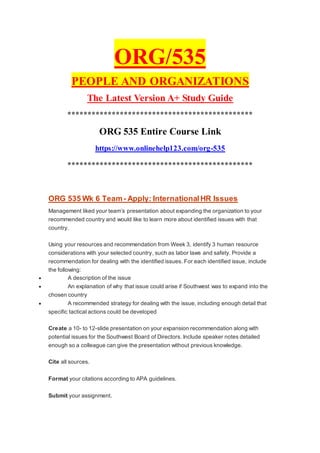 ORG/535
PEOPLE AND ORGANIZATIONS
The Latest Version A+ Study Guide
**********************************************
ORG 535 Entire Course Link
https://www.onlinehelp123.com/org-535
**********************************************
ORG 535 Wk 6 Team- Apply: InternationalHR Issues
Management liked your team’s presentation about expanding the organization to your
recommended country and would like to learn more about identified issues with that
country.
Using your resources and recommendation from Week 3, identify 3 human resource
considerations with your selected country, such as labor laws and safety. Provide a
recommendation for dealing with the identified issues. For each identified issue, include
the following:
 A description of the issue
 An explanation of why that issue could arise if Southwest was to expand into the
chosen country
 A recommended strategy for dealing with the issue, including enough detail that
specific tactical actions could be developed
Create a 10- to 12-slide presentation on your expansion recommendation along with
potential issues for the Southwest Board of Directors. Include speaker notes detailed
enough so a colleague can give the presentation without previous knowledge.
Cite all sources.
Format your citations according to APA guidelines.
Submit your assignment.
 