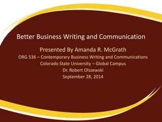 Better Business Writing and Communication 
Presented By Amanda R. McGrath 
ORG 536 – Contemporary Business Writing and Communications 
Colorado State University – Global Campus 
Dr. Robert Olszewski 
September 28, 2014 
 