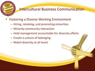 Intercultural Business Communication 
• Fostering a Diverse Working Environment (McGrath, 
2014) 
– Hiring, retaining, and promoting minorities 
– Minority community interaction 
– Hold management accountable for diversity efforts 
– Create a culture of belonging 
– Match diversity at all levels 
 