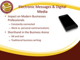 Electronic Messages & Digital 
Media 
• Impact on Modern Businesses 
Professionals 
– Constantly connected 
– Work vs. personal communications 
• Shorthand in the Business Arena 
– IM and text 
– Traditional business writing 
 