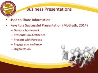 Business Presentations 
• Used to Share Information 
• Keys to a Successful Presentation (McGrath, 2014) 
– Do your homework 
– Presentation Aesthetics 
– Present with Purpose 
– Engage you audience 
– Organization 
 
