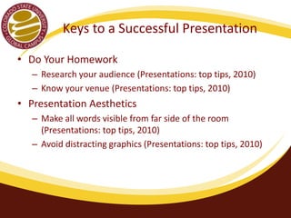 Keys to a Successful Presentation 
• Do Your Homework 
– Research your audience (Presentations: top tips, 2010) 
– Know your venue (Presentations: top tips, 2010) 
• Presentation Aesthetics 
– Make all words visible from far side of the room 
(Presentations: top tips, 2010) 
– Avoid distracting graphics (Presentations: top tips, 2010) 
 