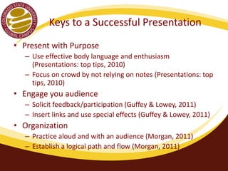 Keys to a Successful Presentation 
• Present with Purpose 
– Use effective body language and enthusiasm 
(Presentations: top tips, 2010) 
– Focus on crowd by not relying on notes (Presentations: top 
tips, 2010) 
• Engage you audience 
– Solicit feedback/participation (Guffey & Loewy, 2011) 
– Insert links and use special effects (Guffey & Loewy, 2011) 
• Organization 
– Practice aloud and with an audience (Morgan, 2011) 
– Establish a logical path and flow (Morgan, 2011) 
 