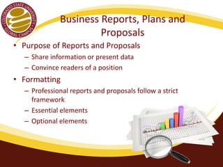 Business Reports, Plans and 
Proposals 
• Purpose of Reports and Proposals 
– Share information or present data 
– Convince readers of a position 
• Formatting 
– Professional reports and proposals follow a strict 
framework 
– Essential elements 
– Optional elements 
 