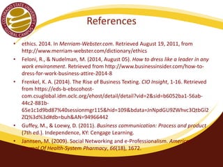 References 
• ethics. 2014. In Merriam-Webster.com. Retrieved August 19, 2011, from 
http://www.merriam-webster.com/dictionary/ethics 
• Feloni, R., & Nudelman, M. (2014, August 05). How to dress like a leader in any 
work environment. Retrieved from http://www.businessinsider.com/how-to-dress- 
for-work-business-attire-2014-8 
• Frenkel, K. A. (2014). The Rise of Business Texting. CIO Insight, 1-16. Retrieved 
from https://eds-b-ebscohost-com. 
csuglobal.idm.oclc.org/ehost/detail/detail?vid=2&sid=b6052ba1-56ab- 
44c2-881b- 
65e1c1d9bd87%40sessionmgr115&hid=109&bdata=JnNpdGU9ZWhvc3QtbGl2 
ZQ%3d%3d#db=buh&AN=94966442 
• Guffey, M., & Loewy, D. (2011). Business communication: Process and product 
(7th ed.). Independence, KY: Cengage Learning. 
• Hill, K. (2012, January 24). #mcdstories: When a hashtag becomes a 
bashtag. Retrieved from 
http://www.forbes.com/sites/kashmirhill/2012/01/24/mcdstories-when-a- 
hashtag-becomes-a-bashtag/ 
 