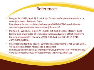 References 
• Jannsen, M. (2009). Social Networking and e-Professionalism. American Journal Of 
Health-System Pharmacy, 66(18), 1672. 
• McGrath, A. (2014). The benefit of cultural diversity in the workplace. Unpublished 
manuscript, Colorado State University Global Campus 
• Morgan, M. (2011, April 1). 9 quick tips for successful presentations from a steve 
jobs event. Retrieved from 
http://www.forbes.com/sites/nickmorgan/2011/04/01/9-quick-tips-for-successful-presentations- 
from-a-steve-jobs-event/ 
• Plester, B., Wood, C., & Bell, V. (2008). Txt msg n school literacy: does texting and 
knowledge of text abbreviations adversely affect children's literacy attainment?. 
Literacy, 42(3), 137-144. doi:10.1111/j.1741-4369.2008.00489.x 
• Presentations: top tips. (2010). Operations Management (1755-1501), 36(6), 40- 
41. Retrieved from https://eds-b-ebscohost-com. 
csuglobal.idm.oclc.org/ehost/pdfviewer/pdfviewer?sid=7f0fd270-e822-4b70- 
aaa3-9c2c8f3cd013%40sessionmgr114&vid=12&hid=105 
 