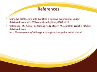 References 
• Stark, M. (2005, June 20). Creating a positive professional image. 
Retrieved from http://hbswk.hbs.edu/item/4860.html 
• Velasquez, M., Andre, C., Shanks, T., & Meyer, M. J. (2010). What is ethics?. 
Retrieved from 
http://www.scu.edu/ethics/practicing/decision/whatisethics.html 
