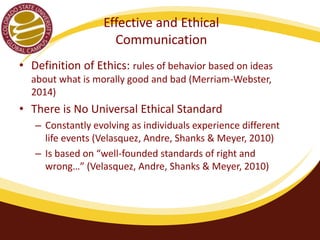 Effective and Ethical 
Communication 
• Definition of Ethics: rules of behavior based on ideas 
about what is morally good and bad (Merriam-Webster, 
2014) 
• There is No Universal Ethical Standard 
– Constantly evolving as individuals experience different 
life events (Velasquez, Andre, Shanks & Meyer, 2010) 
– Is based on “well-founded standards of right and 
wrong…” (Velasquez, Andre, Shanks & Meyer, 2010) 
 
