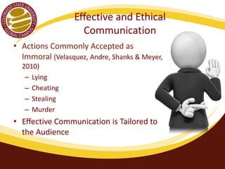 Effective and Ethical 
Communication 
• Actions Commonly Accepted as 
Immoral (Velasquez, Andre, Shanks & Meyer, 
2010) 
– Lying 
– Cheating 
– Stealing 
– Murder 
• Effective Communication is Tailored to 
the Audience 
 