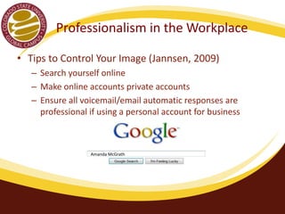 Professionalism in the Workplace 
• Tips to Control Your Image (Jannsen, 2009) 
– Search yourself online 
– Make online accounts private accounts 
– Ensure all voicemail/email automatic responses are 
professional if using a personal account for business 
Amanda McGrath 
 