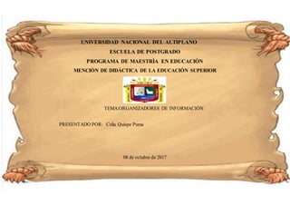 UNIVERSIDAD NACIONAL DEL ALTIPLANO
ESCUELA DE POSTGRADO
PROGRAMA DE MAESTRÌA EN EDUCACIÒN
MENCIÒN DE DIDÀCTICA DE LA EDUCACIÒN SUPERIOR
TEMA:ORGANIZADORES DE INFORMACIÒN
PRESENTADO POR: Celia Quispe Puma
08 de octubre de 2017
 