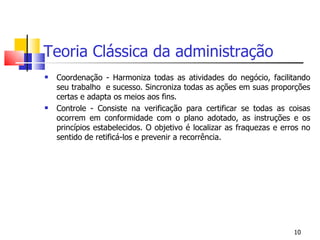Teoria Clássica da administração Coordenação - Harmoniza todas as atividades do negócio, facilitando seu trabalho  e sucesso. Sincroniza todas as ações em suas proporções certas e adapta os meios aos fins. Controle - Consiste na verificação para certificar se todas as coisas ocorrem em conformidade com o plano adotado, as instruções e os princípios estabelecidos. O objetivo é localizar as fraquezas e erros no sentido de retificá-los e prevenir a recorrência. 