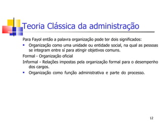 Teoria Clássica da administração Para Fayol então a palavra organização pode ter dois significados: Organização como uma unidade ou entidade social, na qual as pessoas se integram entre sí para atingir objetivos comuns. Formal - Organização oficial Informal - Relações impostas pela organização formal para o desempenho dos cargos. Organização como função administrativa e parte do processo. 