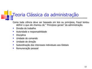 Teoria Clássica da administração Como toda ciência deve ser baseada em leis ou princípios, Fayol tentou definir o que ele chamou de “ Princípios gerais” da administração. Divisão do trabalho Autoridade e responsabilidade Disciplina Unidade de comando Unidade de direção Subordinação dos interesses individuais aos Globais Remuneração pessoal 