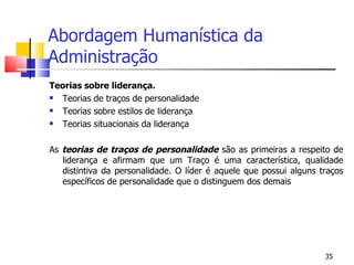 Abordagem Humanística da Administração Teorias sobre liderança. Teorias de traços de personalidade Teorias sobre estilos de liderança Teorias situacionais da liderança As  teorias de traços de personalidade  são as primeiras a respeito de liderança e afirmam que um Traço é uma característica, qualidade distintiva da personalidade. O líder é aquele que possui alguns traços específicos de personalidade que o distinguem dos demais 