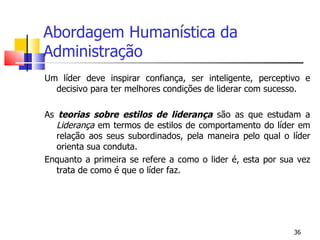 Abordagem Humanística da Administração Um líder deve inspirar confiança, ser inteligente, perceptivo e decisivo para ter melhores condições de liderar com sucesso. As  teorias sobre estilos de liderança  são as que estudam a  Liderança  em termos de estilos de comportamento do líder em relação aos seus subordinados, pela maneira pelo qual o líder orienta sua conduta. Enquanto a primeira se refere a como o lider é, esta por sua vez trata de como é que o líder faz. 